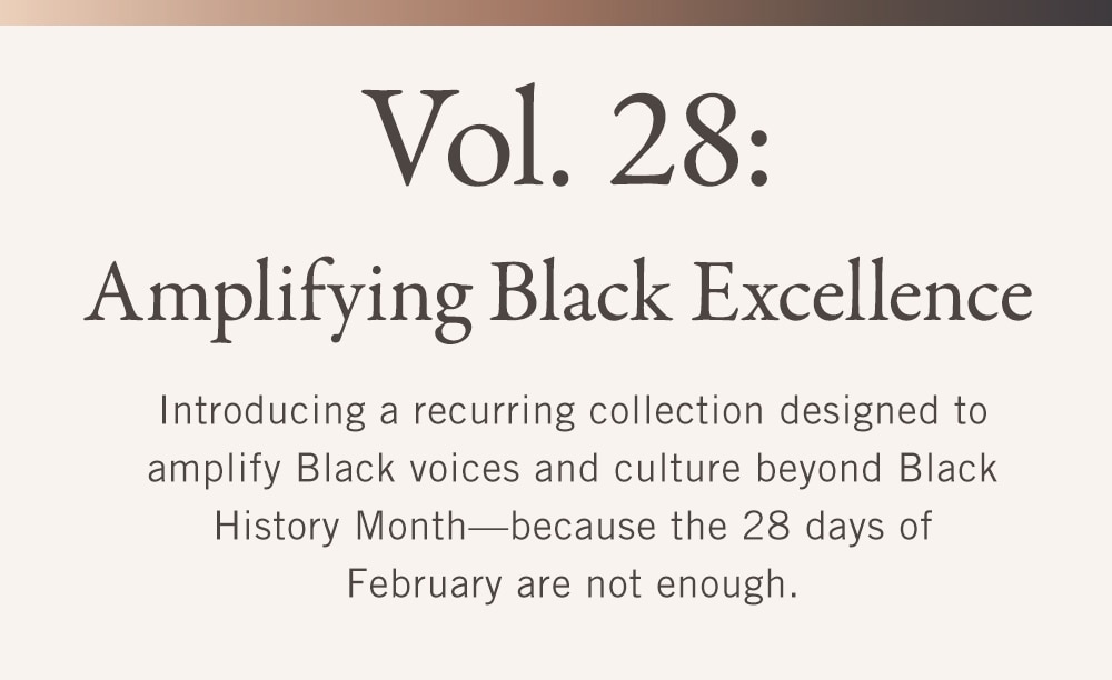 Vol. 28:
Amplifying Black Excellence

Introducing a recurring collection designed to amplify Black voices and culture beyond Black History Month—because the 28 days of February are not enough.