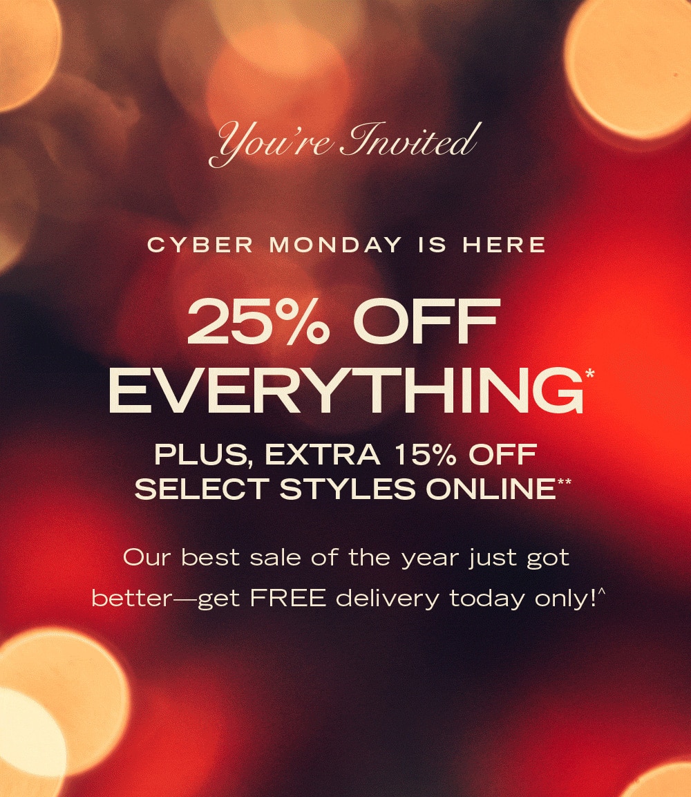 You're Invited CYBER MONDAY IS HERE 25% OFF EVERYTHING* PLUS, EXTRA 15% OFF SELECT STYLES ONLINE** Our best sale of the year just got better—get FREE delivery today only!^ 