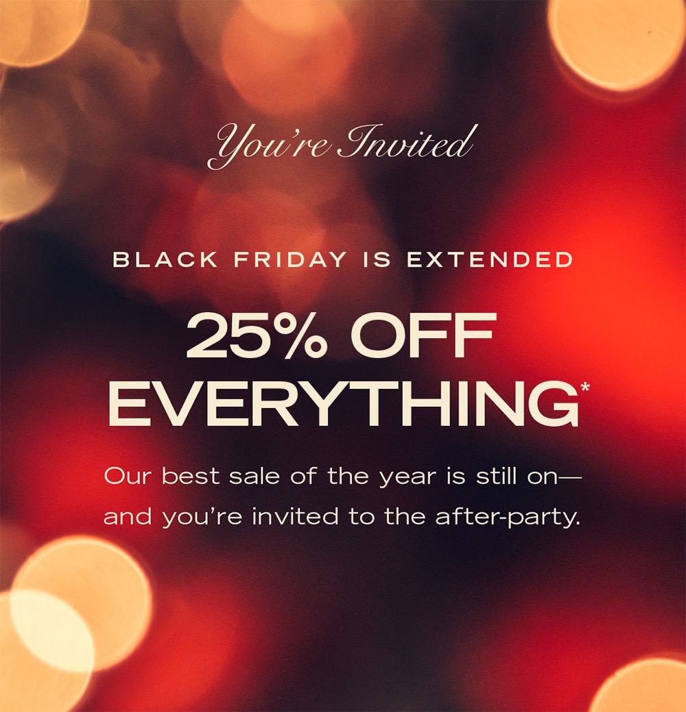 You’re Invited BLACK FRIDAY IS EXTENDED 25% OFF EVERYTHING* Our best sale of the year is still on—and you’re invited to the after-party.