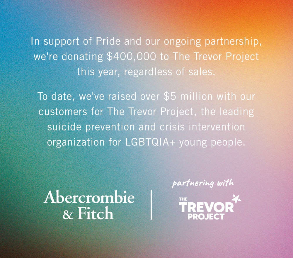 In support of Pride and our ongoing partnership, we're donating $400,000 to The Trevor Project this year, regardless of sales.    To date, we've raised over $5 million with our customers for The Trevor Project, the leading suicide prevention and crisis intervention organization for LGBTQIA+ young people. [ABERCROMBIE LOGO | TREVOR PROJECT LOGO]